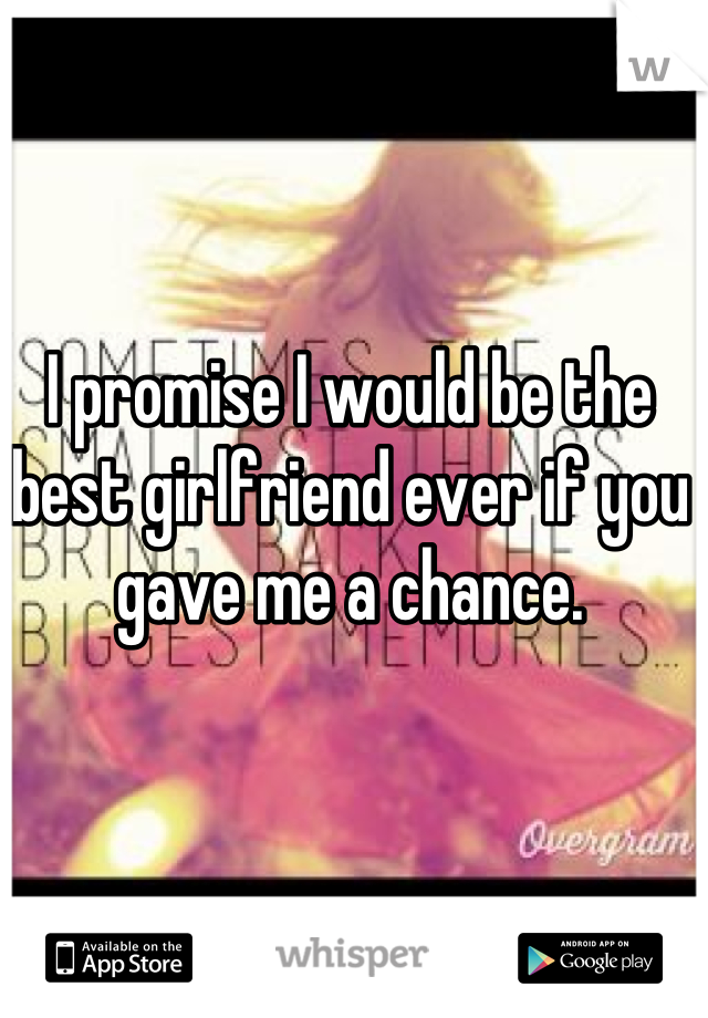 I promise I would be the best girlfriend ever if you gave me a chance.