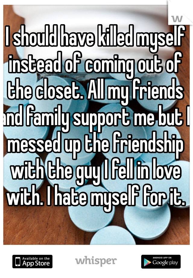 I should have killed myself instead of coming out of the closet. All my friends and family support me but I messed up the friendship with the guy I fell in love with. I hate myself for it. 