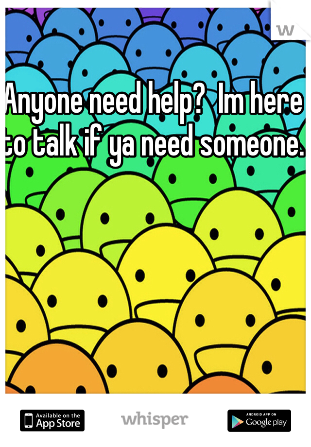 Anyone need help?  Im here to talk if ya need someone. 