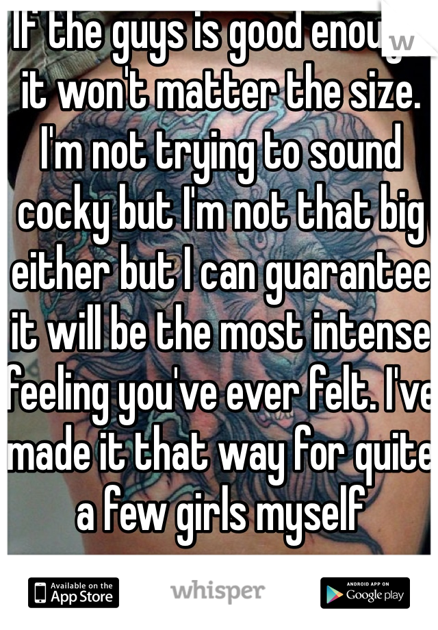 If the guys is good enough, it won't matter the size. I'm not trying to sound cocky but I'm not that big either but I can guarantee it will be the most intense feeling you've ever felt. I've made it that way for quite a few girls myself