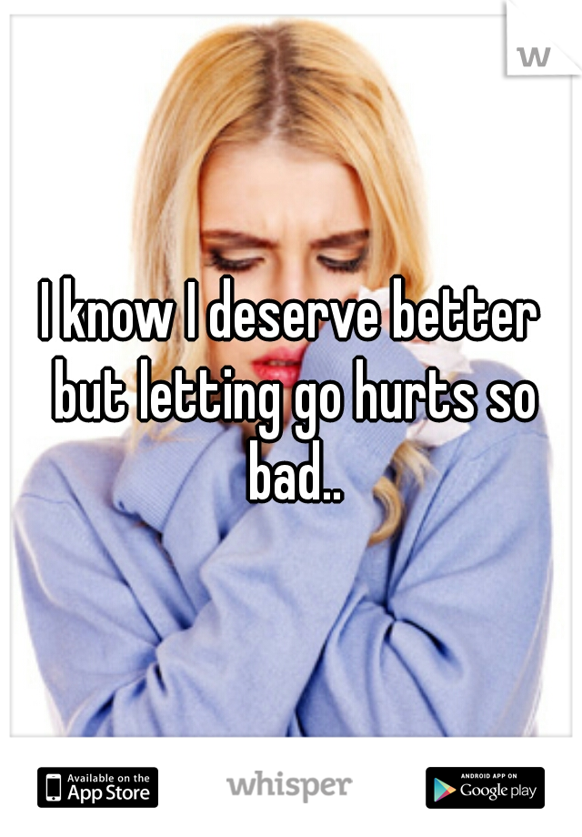 I know I deserve better but letting go hurts so bad..