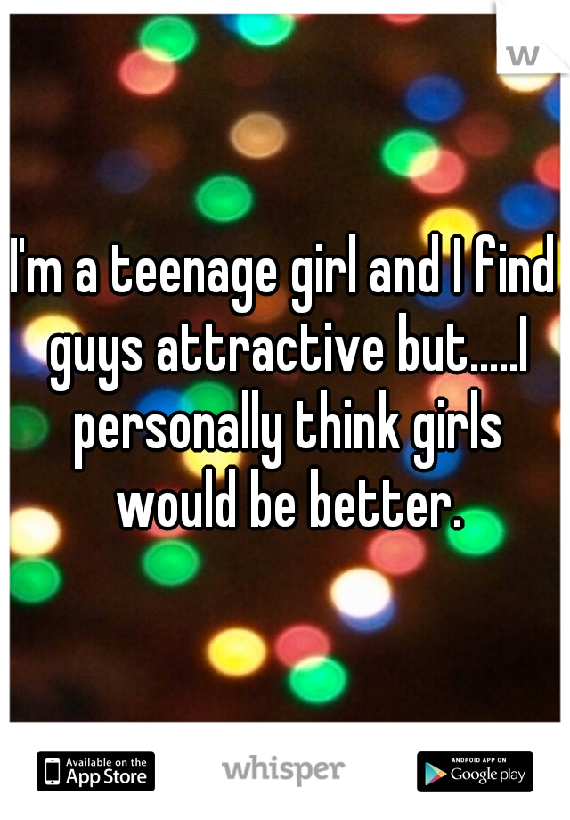 I'm a teenage girl and I find guys attractive but.....I personally think girls would be better.