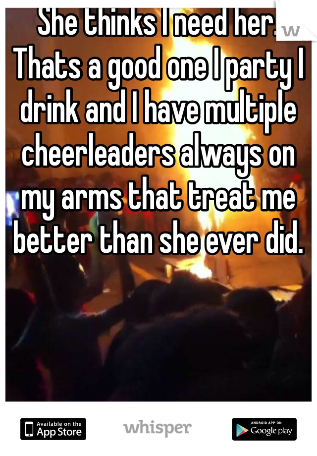She thinks I need her. Thats a good one I party I drink and I have multiple cheerleaders always on my arms that treat me better than she ever did.