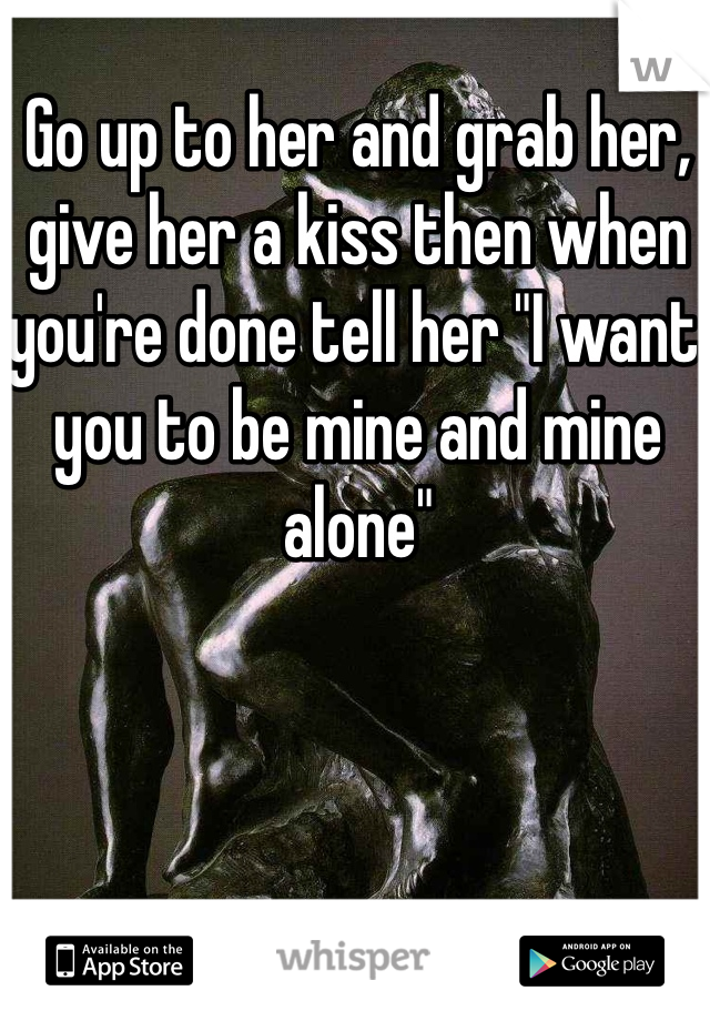 Go up to her and grab her, give her a kiss then when you're done tell her "I want you to be mine and mine alone" 