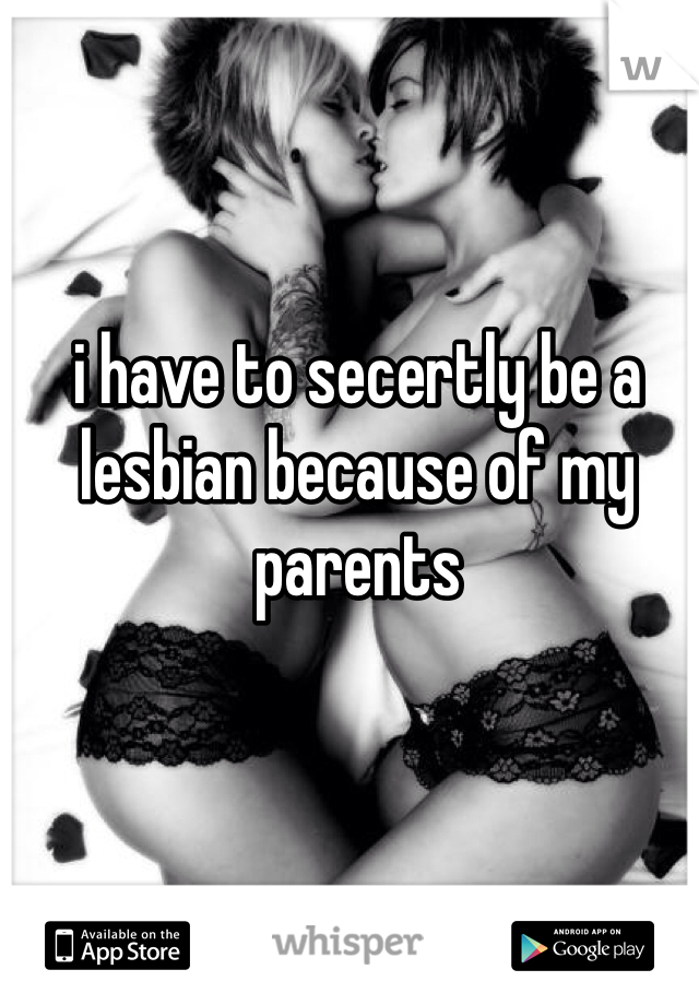 i have to secertly be a lesbian because of my parents