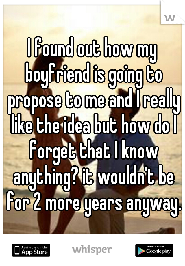 I found out how my boyfriend is going to propose to me and I really like the idea but how do I forget that I know anything? it wouldn't be for 2 more years anyway.