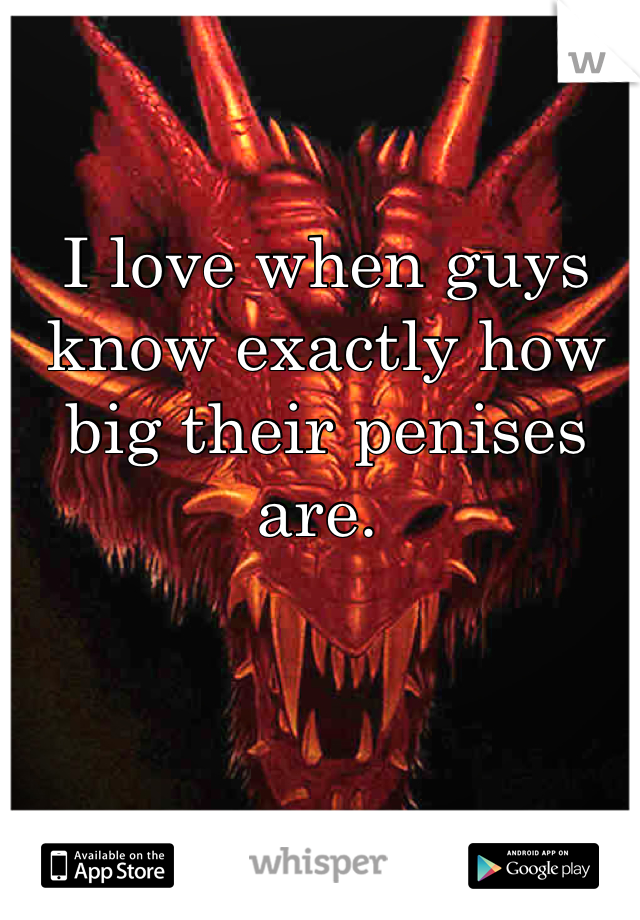 I love when guys know exactly how big their penises are. 