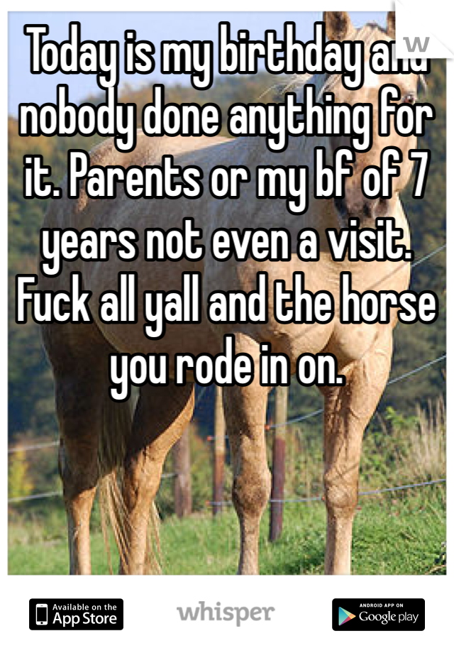 Today is my birthday and nobody done anything for it. Parents or my bf of 7 years not even a visit. Fuck all yall and the horse you rode in on. 