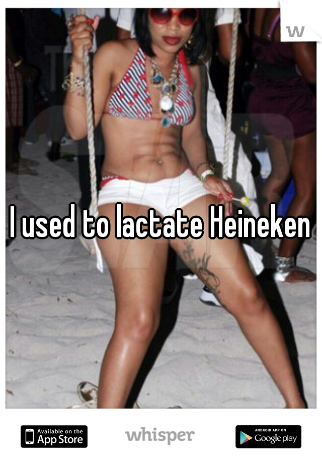 I used to lactate Heineken