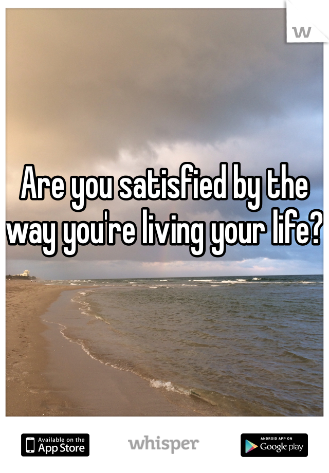 Are you satisfied by the way you're living your life?