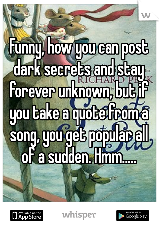 Funny, how you can post dark secrets and stay forever unknown, but if you take a quote from a song, you get popular all of a sudden. Hmm.....