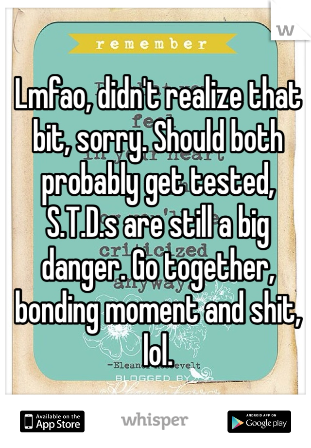 Lmfao, didn't realize that bit, sorry. Should both probably get tested, S.T.D.s are still a big danger. Go together, bonding moment and shit, lol.