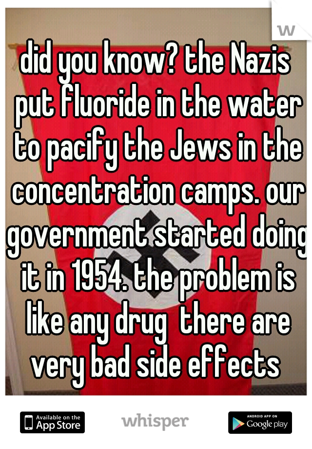 did you know? the Nazis put fluoride in the water to pacify the Jews in the concentration camps. our government started doing it in 1954. the problem is like any drug  there are very bad side effects 