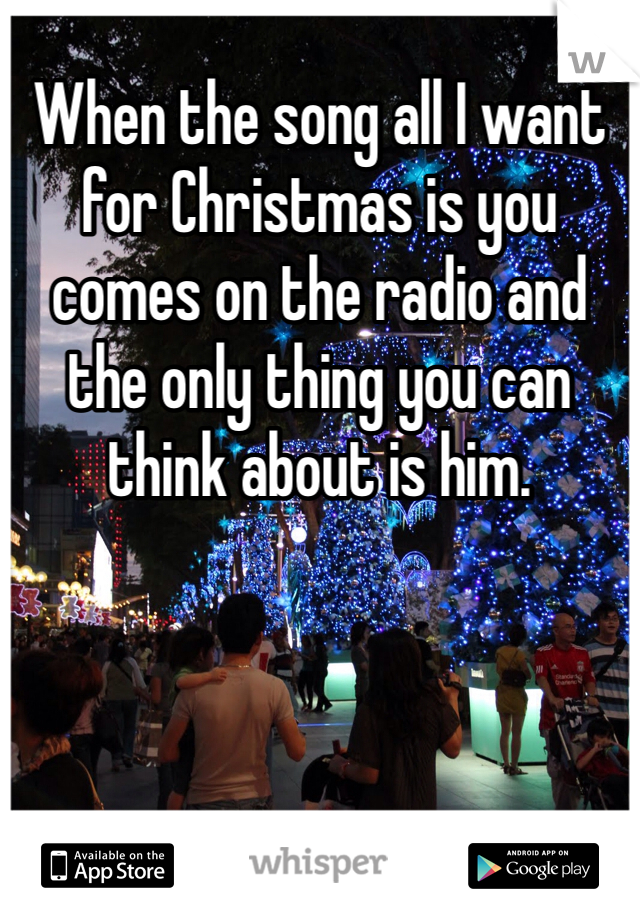 When the song all I want for Christmas is you comes on the radio and the only thing you can think about is him. 