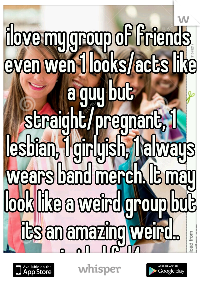ilove my group of friends even wen 1 looks/acts like a guy but straight/pregnant, 1 lesbian, 1 girlyish, 1 always wears band merch. It may look like a weird group but its an amazing weird.. imthnkful4