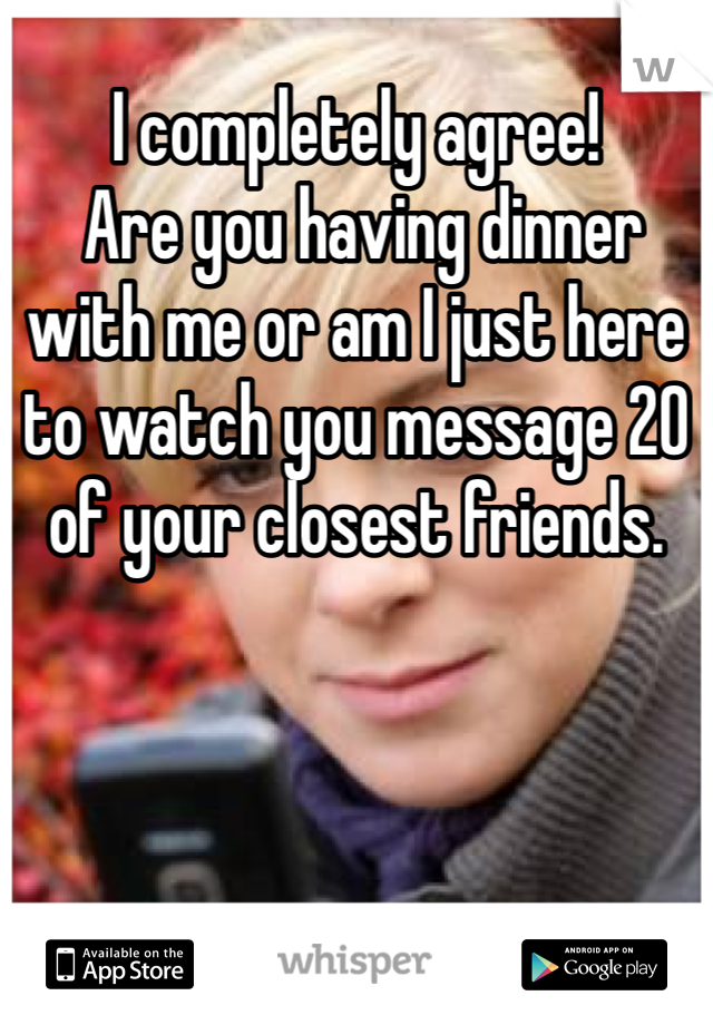 I completely agree!
 Are you having dinner with me or am I just here to watch you message 20 of your closest friends. 