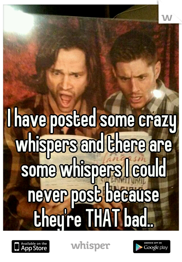 I have posted some crazy whispers and there are some whispers I could never post because they're THAT bad..