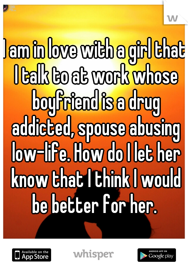I am in love with a girl that I talk to at work whose boyfriend is a drug addicted, spouse abusing low-life. How do I let her know that I think I would be better for her. 