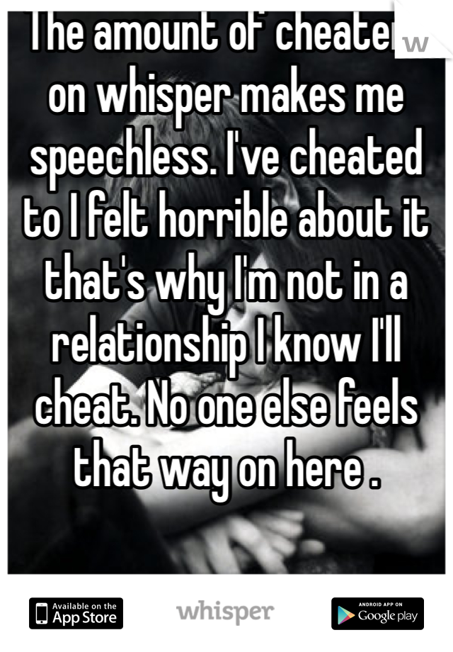 The amount of cheaters on whisper makes me speechless. I've cheated to I felt horrible about it that's why I'm not in a relationship I know I'll cheat. No one else feels that way on here . 