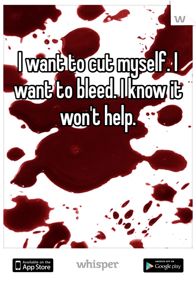 I want to cut myself. I want to bleed. I know it won't help. 