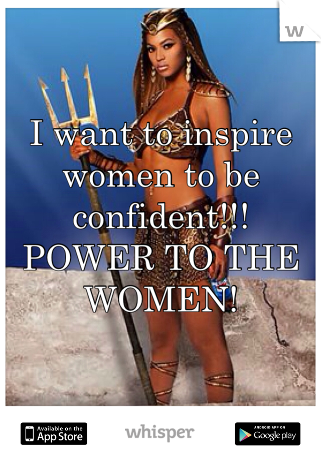 I want to inspire women to be confident!!! POWER TO THE WOMEN!