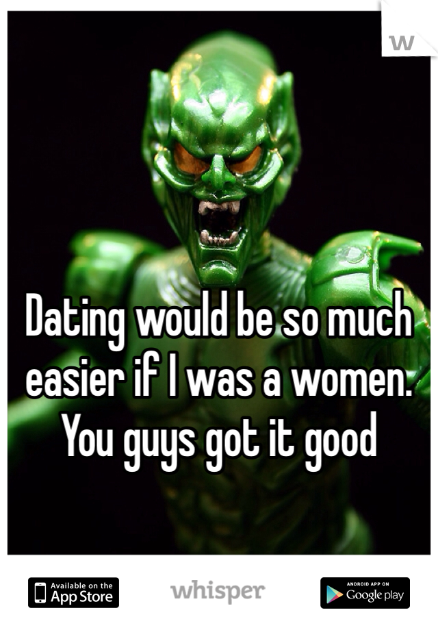 Dating would be so much easier if I was a women. You guys got it good