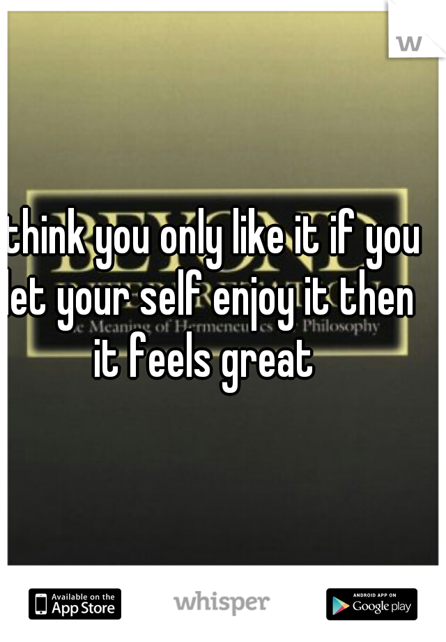 I think you only like it if you let your self enjoy it then it feels great 