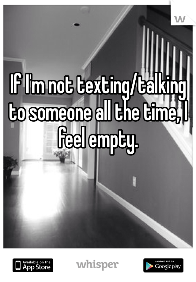 If I'm not texting/talking to someone all the time, I feel empty.