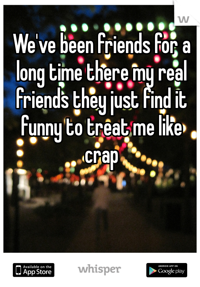 We've been friends for a long time there my real friends they just find it funny to treat me like crap 