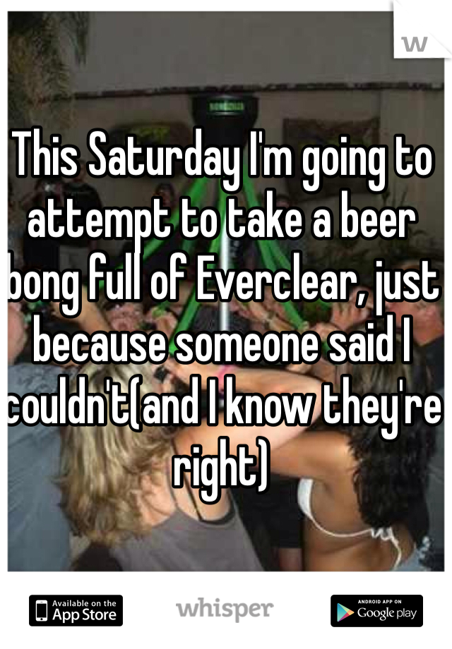 This Saturday I'm going to attempt to take a beer bong full of Everclear, just because someone said I couldn't(and I know they're right)