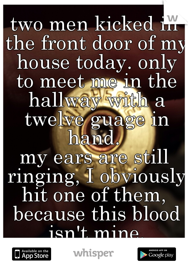 two men kicked in the front door of my house today. only to meet me in the hallway with a twelve guage in hand. 
my ears are still ringing, I obviously hit one of them,  because this blood isn't mine.