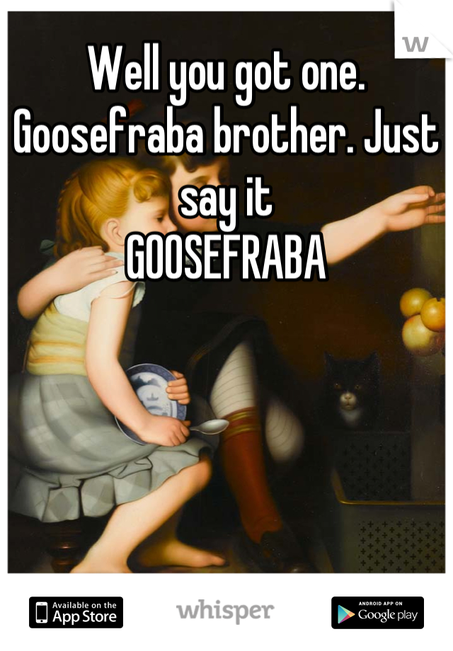 Well you got one. Goosefraba brother. Just say it
GOOSEFRABA