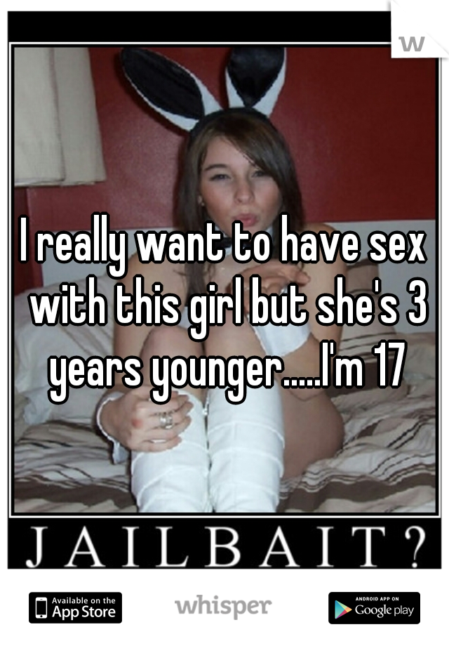 I really want to have sex with this girl but she's 3 years younger.....I'm 17