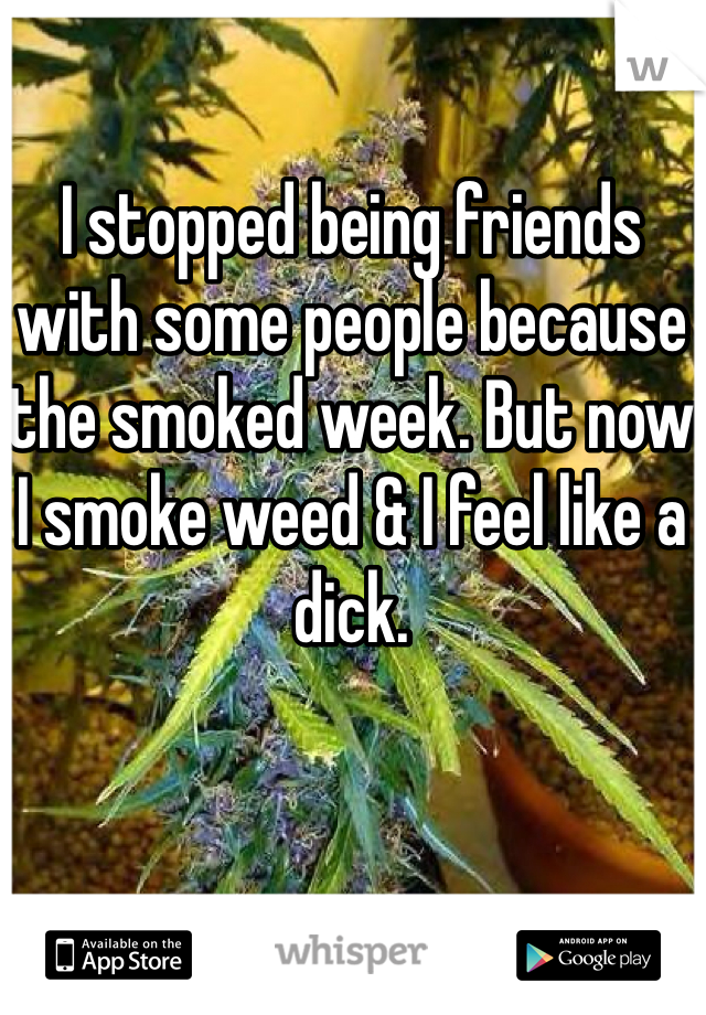 I stopped being friends with some people because the smoked week. But now I smoke weed & I feel like a dick. 