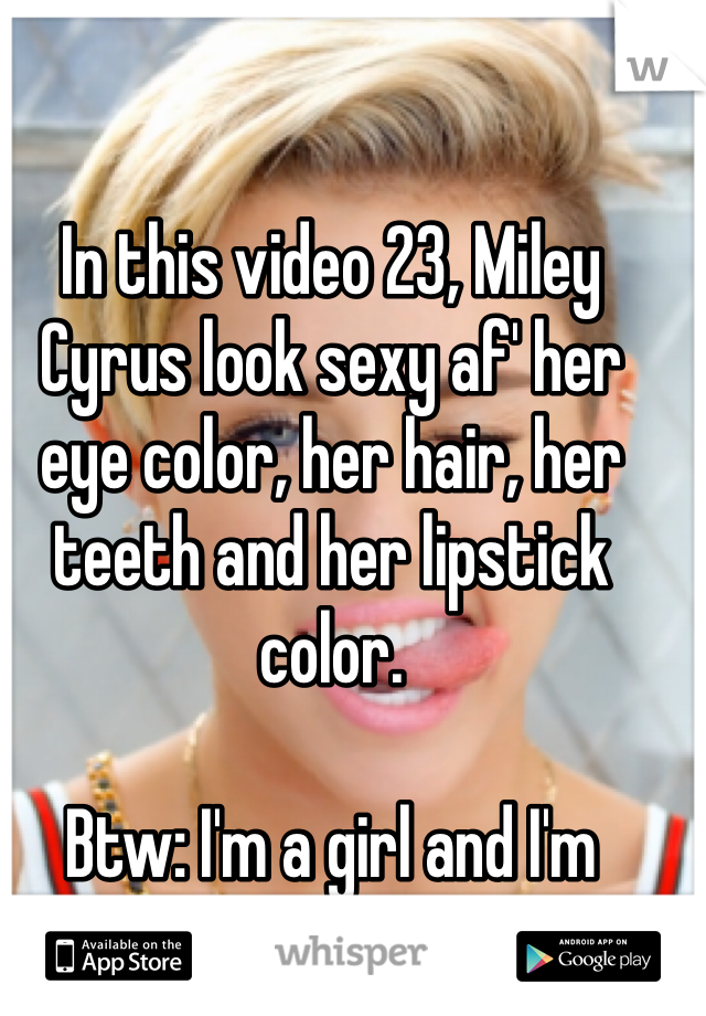 In this video 23, Miley Cyrus look sexy af' her eye color, her hair, her teeth and her lipstick color. 

Btw: I'm a girl and I'm straight