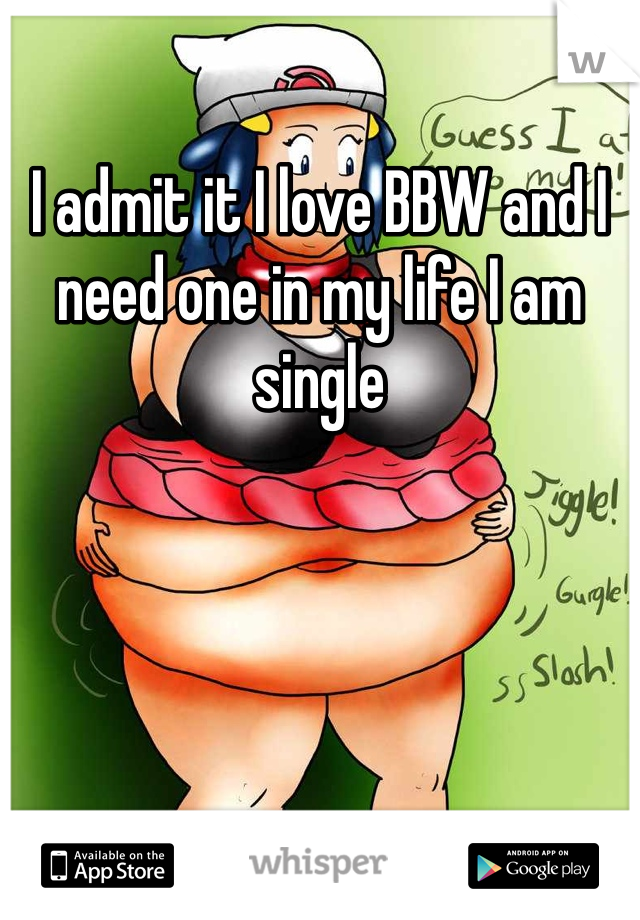 I admit it I love BBW and I need one in my life I am single