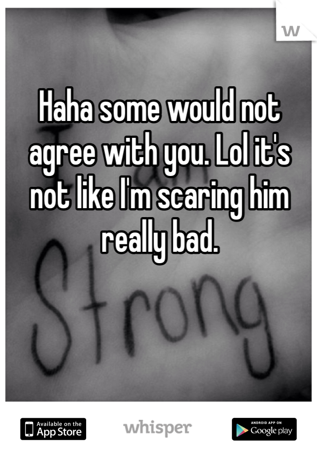 Haha some would not agree with you. Lol it's not like I'm scaring him really bad. 