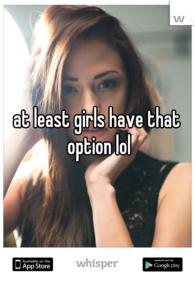 at least girls have that option lol