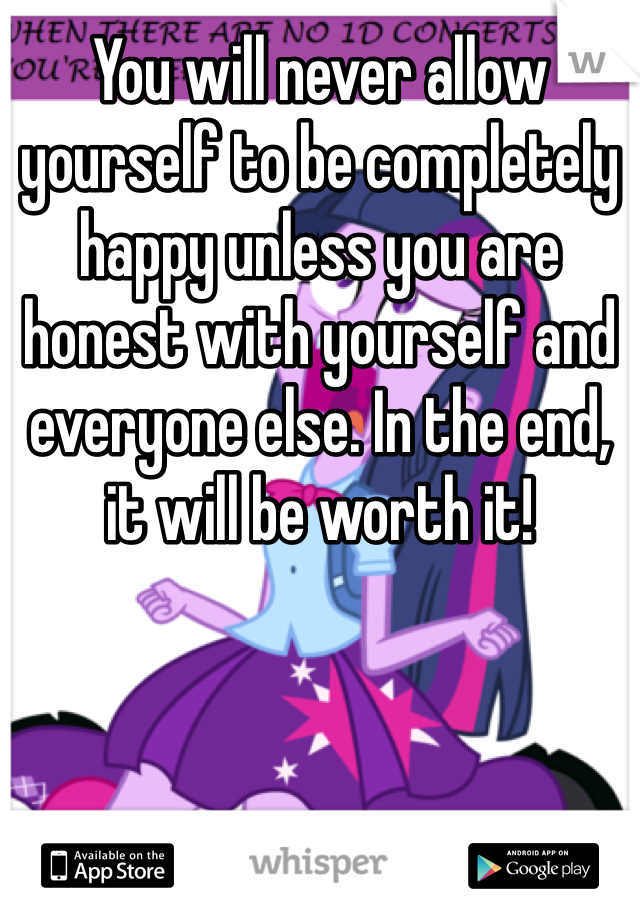 You will never allow yourself to be completely happy unless you are honest with yourself and everyone else. In the end, it will be worth it!