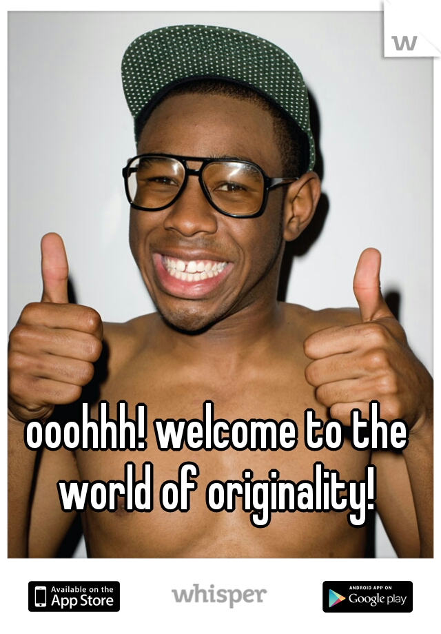 ooohhh! welcome to the world of originality! 