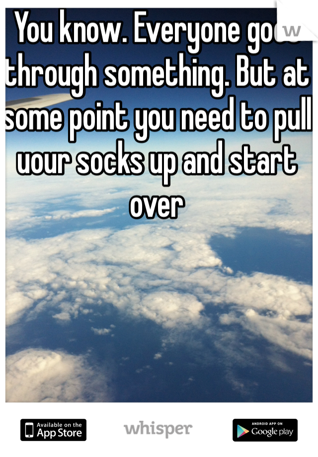 You know. Everyone goes through something. But at some point you need to pull uour socks up and start over 
