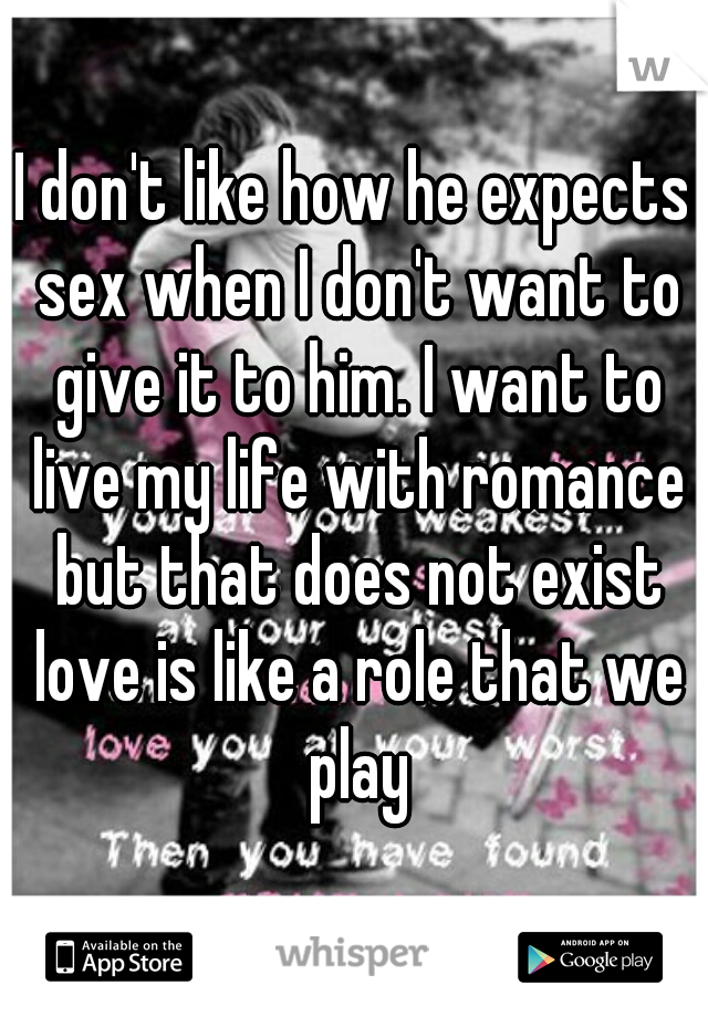 I don't like how he expects sex when I don't want to give it to him. I want to live my life with romance but that does not exist love is like a role that we play