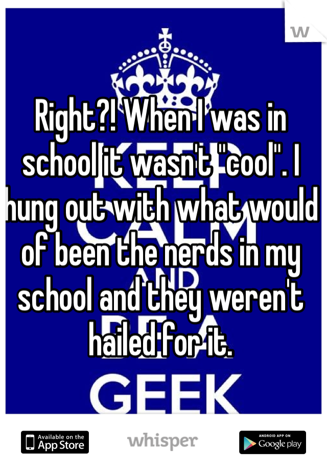 Right?! When I was in school it wasn't "cool". I hung out with what would of been the nerds in my school and they weren't hailed for it. 