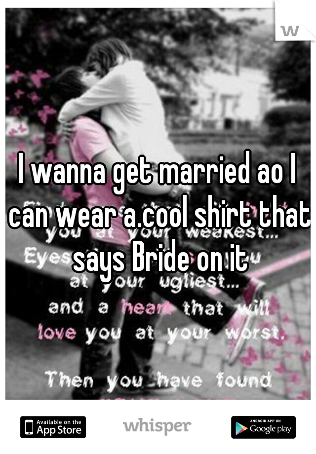 I wanna get married ao I can wear a.cool shirt that says Bride on it