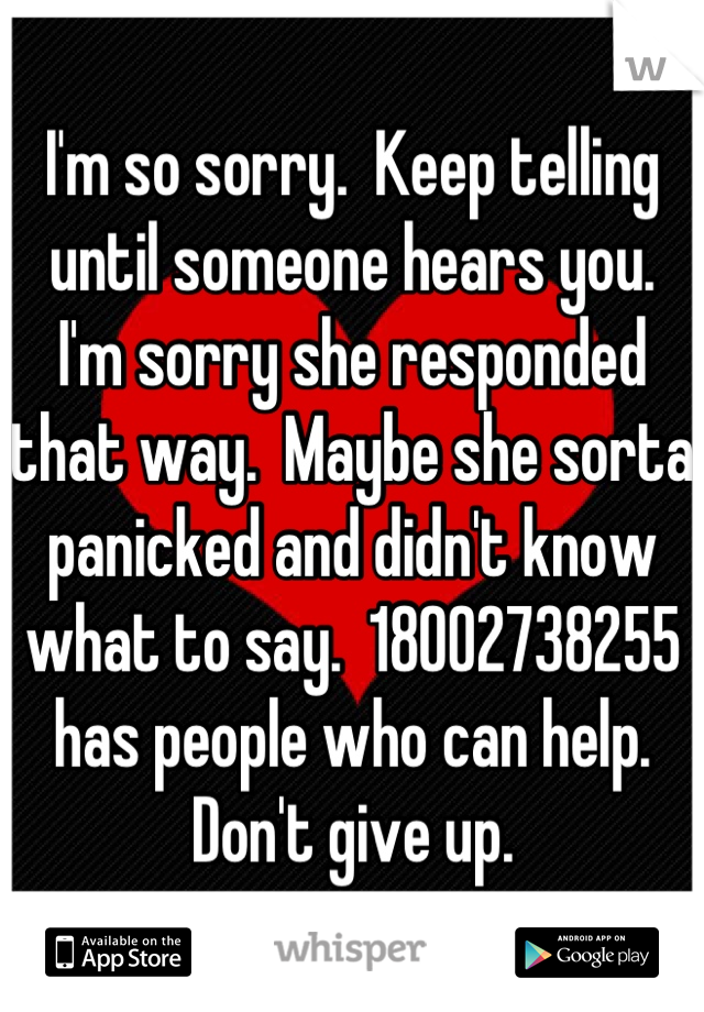 I'm so sorry.  Keep telling until someone hears you.  I'm sorry she responded that way.  Maybe she sorta panicked and didn't know what to say.  18002738255 has people who can help.  Don't give up.