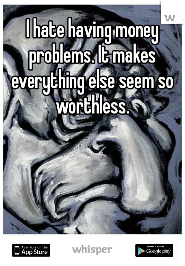 I hate having money problems. It makes everything else seem so worthless.  