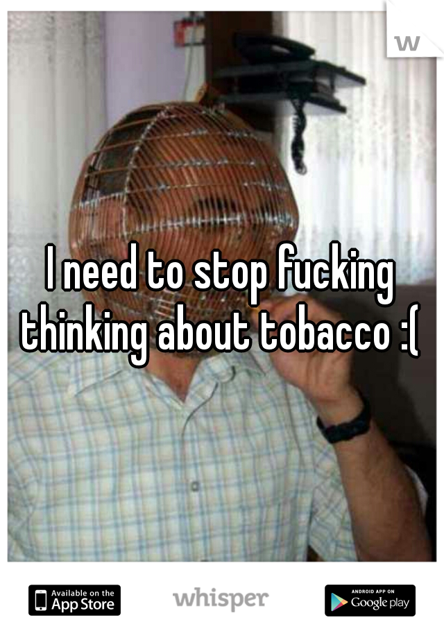 I need to stop fucking thinking about tobacco :( 