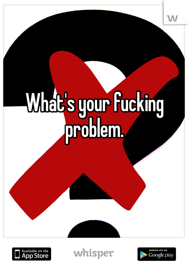 What's your fucking problem. 