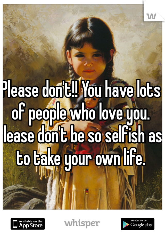 Please don't!! You have lots of people who love you. Please don't be so selfish as to take your own life.