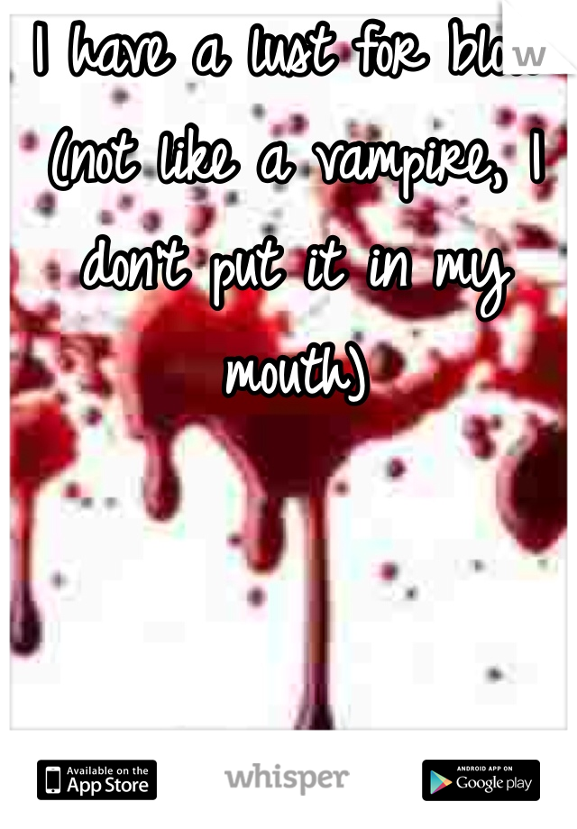 I have a lust for blood (not like a vampire, I don't put it in my mouth) 